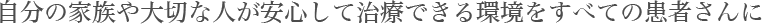 自分の家族や大切な人が安心して治療できる環境をすべての患者さんに